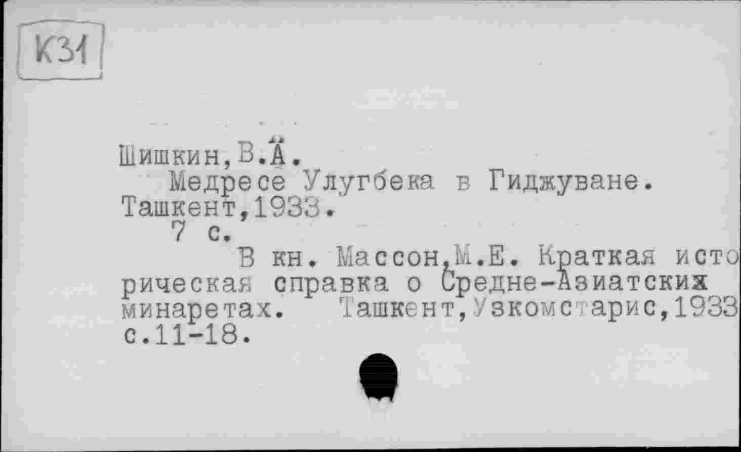 ﻿KM
Шишкин,В.A.
Медресе Улугбека в Гиджуване. Ташкент,1933.'
7 с.
В кн. Массон.М.Е. Краткая исто рическая справка о Средне-Азиатских минаретах. Ташкент,Узкомс арис,1933 с.11-18.